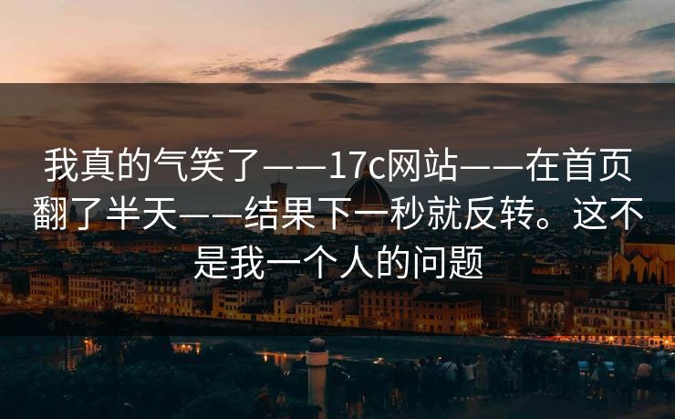 我真的气笑了——17c网站——在首页翻了半天——结果下一秒就反转。这不是我一个人的问题 我真的气笑了——17c网站——在首页翻了半天——结果下一秒就反转。这不是我一个人的问题