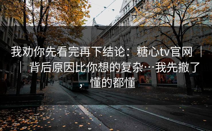 我劝你先看完再下结论：糖心tv官网 ｜ ｜ 背后原因比你想的复杂…我先撤了，懂的都懂