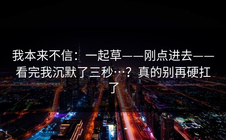 我本来不信:一起草——刚点进去——看完我沉默了三秒…?真的别再硬扛了 我本来不信:一起草——刚点进去——看完我沉默了三秒…?真的别再硬扛了