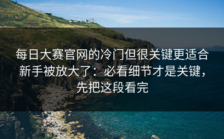 每日大赛官网的冷门但很关键更适合新手被放大了:必看细节才是关键,先把这段看完 每日大赛官网的冷门但很关键更适合新手被放大了:必看细节才是关键,先把这段看完