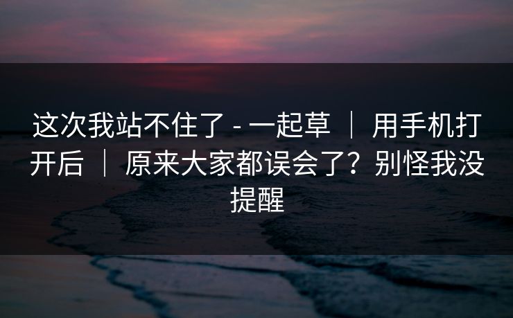 这次我站不住了 - 一起草 | 用手机打开后 | 原来大家都误会了?别怪我没提醒 这次我站不住了 - 一起草 | 用手机打开后 | 原来大家都误会了?别怪我没提醒