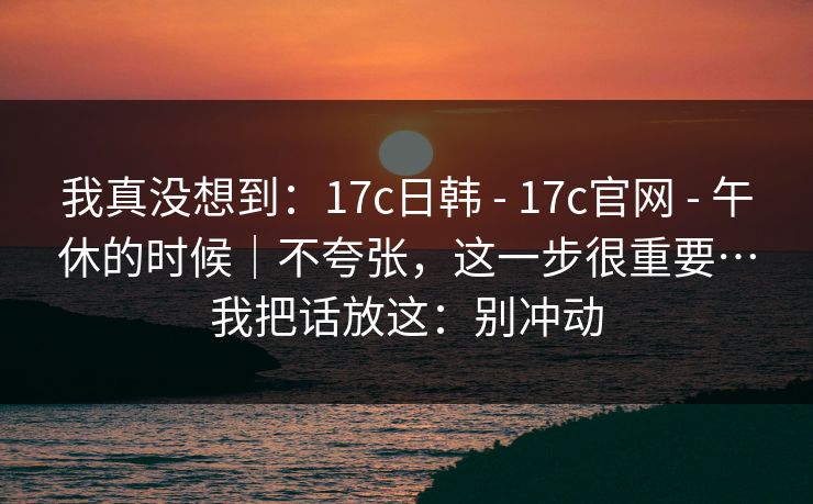 我真没想到:17c日韩 - 17c官网 - 午休的时候|不夸张,这一步很重要…我把话放这:别冲动 我真没想到:17c日韩 - 17c官网 - 午休的时候|不夸张,这一步很重要…我把话放这:别冲动