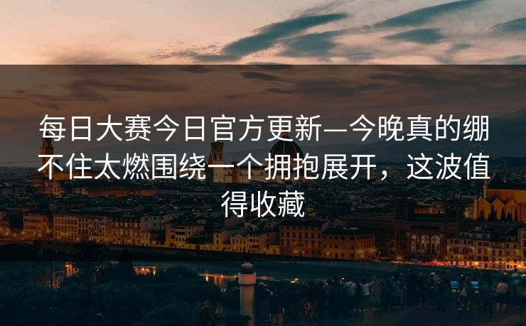 每日大赛今日官方更新—今晚真的绷不住太燃围绕一个拥抱展开,这波值得收藏 每日大赛今日官方更新—今晚真的绷不住太燃围绕一个拥抱展开,这波值得收藏