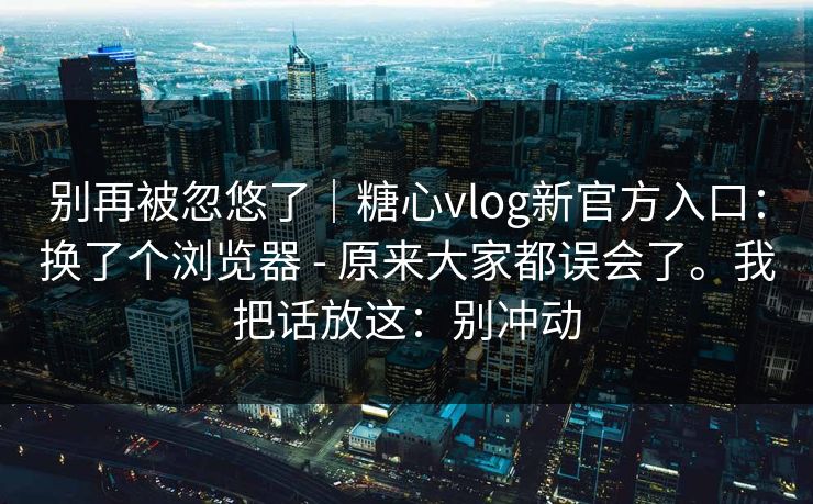 别再被忽悠了|糖心vlog新官方入口:换了个浏览器 - 原来大家都误会了。我把话放这:别冲动 别再被忽悠了|糖心vlog新官方入口:换了个浏览器 - 原来大家都误会了。我把话放这:别冲动