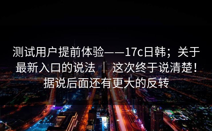 测试用户提前体验——17c日韩;关于最新入口的说法 | 这次终于说清楚!据说后面还有更大的反转 测试用户提前体验——17c日韩;关于最新入口的说法 | 这次终于说清楚!据说后面还有更大的反转