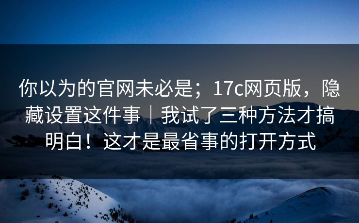 你以为的官网未必是;17c网页版,隐藏设置这件事|我试了三种方法才搞明白!这才是最省事的打开方式 你以为的官网未必是;17c网页版,隐藏设置这件事|我试了三种方法才搞明白!这才是最省事的打开方式