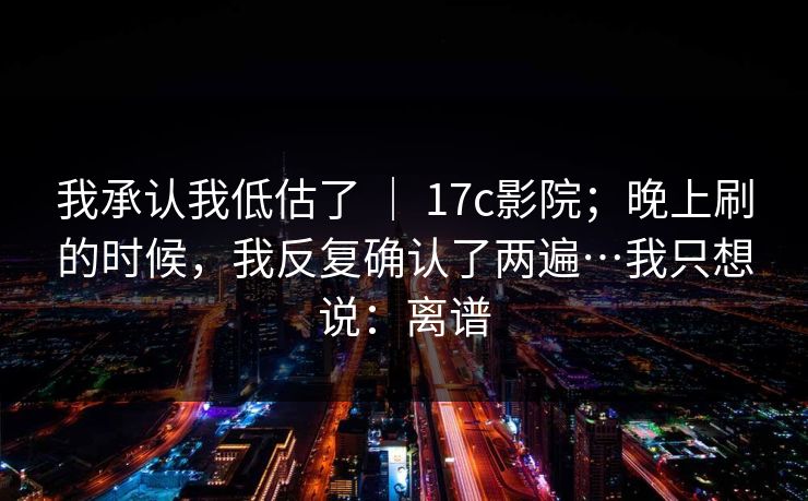 我承认我低估了 | 17c影院;晚上刷的时候,我反复确认了两遍…我只想说:离谱 我承认我低估了 | 17c影院;晚上刷的时候,我反复确认了两遍…我只想说:离谱