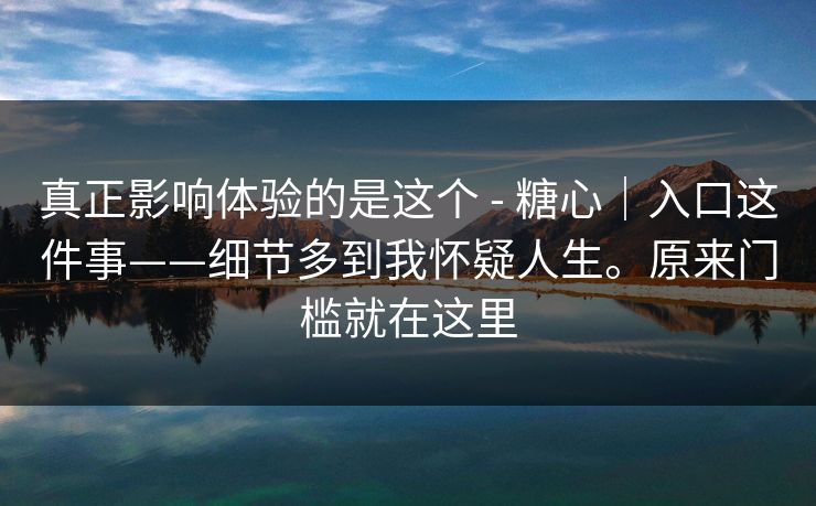 真正影响体验的是这个 - 糖心|入口这件事——细节多到我怀疑人生。原来门槛就在这里 真正影响体验的是这个 - 糖心|入口这件事——细节多到我怀疑人生。原来门槛就在这里
