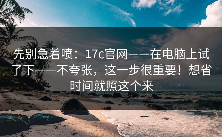 先别急着喷:17c官网——在电脑上试了下——不夸张,这一步很重要!想省时间就照这个来 先别急着喷:17c官网——在电脑上试了下——不夸张,这一步很重要!想省时间就照这个来