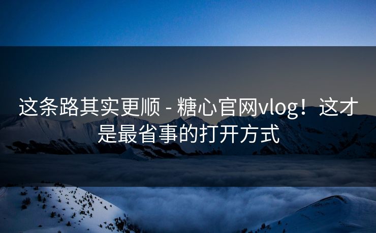 这条路其实更顺 - 糖心官网vlog!这才是最省事的打开方式 这条路其实更顺 - 糖心官网vlog!这才是最省事的打开方式