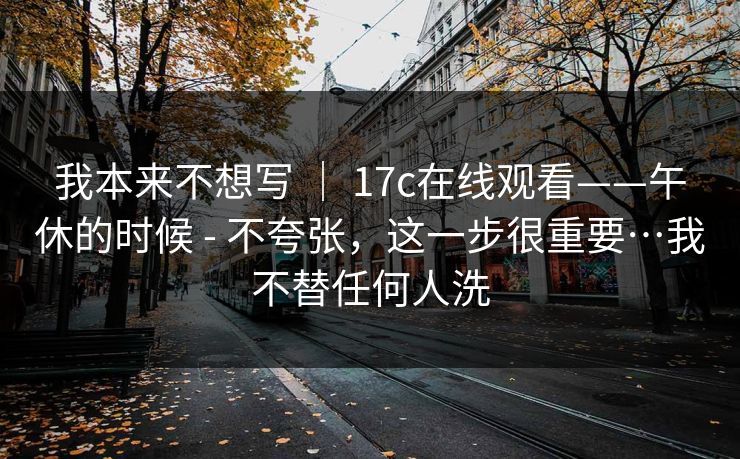 我本来不想写 | 17c在线观看——午休的时候 - 不夸张,这一步很重要…我不替任何人洗 我本来不想写 | 17c在线观看——午休的时候 - 不夸张,这一步很重要…我不替任何人洗