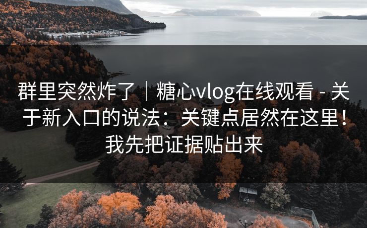 群里突然炸了|糖心vlog在线观看 - 关于新入口的说法:关键点居然在这里!我先把证据贴出来 群里突然炸了|糖心vlog在线观看 - 关于新入口的说法:关键点居然在这里!我先把证据贴出来
