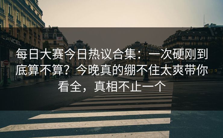 每日大赛今日热议合集:一次硬刚到底算不算?今晚真的绷不住太爽带你看全,真相不止一个 每日大赛今日热议合集:一次硬刚到底算不算?今晚真的绷不住太爽带你看全,真相不止一个