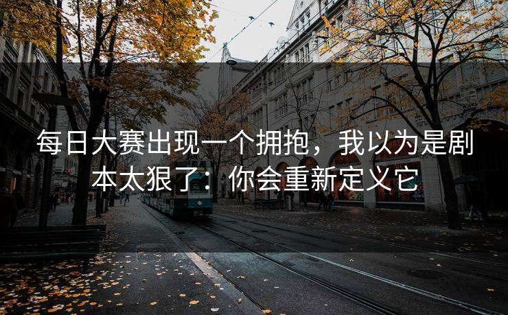 每日大赛出现一个拥抱,我以为是剧本太狠了:你会重新定义它 每日大赛出现一个拥抱,我以为是剧本太狠了:你会重新定义它