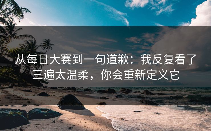 从每日大赛到一句道歉:我反复看了三遍太温柔,你会重新定义它 从每日大赛到一句道歉:我反复看了三遍太温柔,你会重新定义它