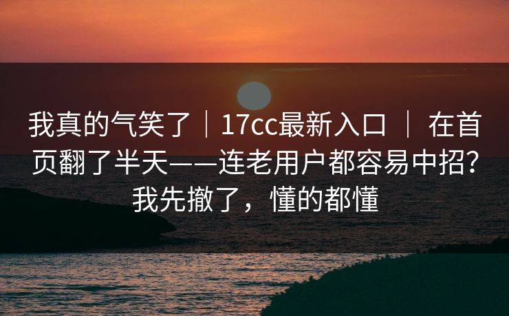 我真的气笑了｜17cc最新入口 ｜ 在首页翻了半天——连老用户都容易中招？我先撤了，懂的都懂