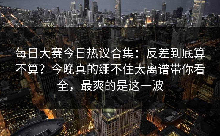 每日大赛今日热议合集:反差到底算不算?今晚真的绷不住太离谱带你看全,最爽的是这一波 每日大赛今日热议合集:反差到底算不算?今晚真的绷不住太离谱带你看全,最爽的是这一波